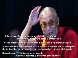    Callé, maravillado, y hasta los días de hoy estoyCallé, maravillado, y hasta los días de hoy estoy
rumiando su respuesta sabia e irrefutable.rumiando su respuesta sabia e irrefutable.
No me interesa amigo tu religión o si tienes o no tienes religión.  No me interesa amigo tu religión o si tienes o no tienes religión.  
Lo que realmente me importa es tu conducta delante de tu semejante,Lo que realmente me importa es tu conducta delante de tu semejante,
de tu familia, de tu trabajo, de tu comunidad, delante del mundo.de tu familia, de tu trabajo, de tu comunidad, delante del mundo.   
Recordemos: "El Universo es el eco deRecordemos: "El Universo es el eco de
nuestras acciones y nuestros pensamientos".nuestras acciones y nuestros pensamientos".
 