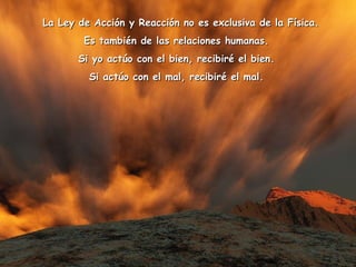    La Ley de Acción y Reacción no es exclusiva de la Física.La Ley de Acción y Reacción no es exclusiva de la Física.
Es también de las relaciones humanas.Es también de las relaciones humanas.
Si yo actúo con el bien, recibiré el bien.Si yo actúo con el bien, recibiré el bien.
Si actúo con el mal, recibiré el mal.Si actúo con el mal, recibiré el mal.
 