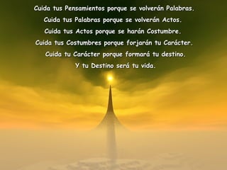 Cuida tus Pensamientos porque se volverán Palabras.Cuida tus Pensamientos porque se volverán Palabras.
Cuida tus Palabras porque se volverán Actos.Cuida tus Palabras porque se volverán Actos.
Cuida tus Actos porque se harán Costumbre.Cuida tus Actos porque se harán Costumbre.
Cuida tus Costumbres porque forjarán tu Carácter.Cuida tus Costumbres porque forjarán tu Carácter.
Cuida tu Carácter porque formará tu destino.Cuida tu Carácter porque formará tu destino.
Y tu Destino será tu vida.Y tu Destino será tu vida.
 