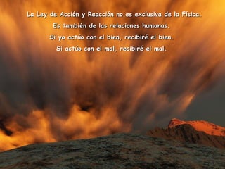    La Ley de Acción y Reacción no es exclusiva de la Física.  Es también de las relaciones humanas.  Si yo actúo con el bien, recibiré el bien.  Si actúo con el mal, recibiré el mal.  