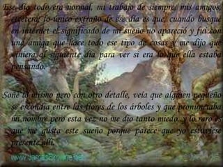 Ese día todo era normal, mi trabajo de siempre, mis amigos, etcétera; lo único extraño de ese día es que, cuando busqué en internet el significado de mi sueño no apareció y fui con una amiga que hace todo ese tipo de cosas y me dijo que viniera al siguiente día para ver si era lo que ella estaba pensando. Soñé lo mismo pero con otro detalle, veía que alguien pequeño se escondía entre las flores de los árboles y que pronunciaba mi nombre pero esta vez no me dio tanto miedo, y lo raro es que me gusta este sueño porque parece que yo estuviese  presente allí.