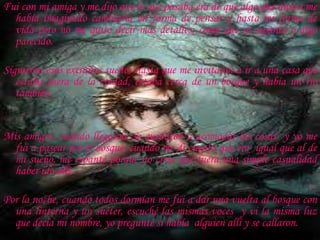 Fui con mi amiga y me dijo que lo que pasaba era de que algo que nunca me había imaginado cambiaría mi forma de pensar y hasta mi forma de vida pero no me quiso decir más detalles; como que se espantó o algo parecido. Siguieron esos extraños sueños hasta que me invitaron a ir a una casa que estaba fuera de la ciudad, estaba cerca de un bosque y había un río también.  Mis amigos, cuando llegaron, se quedaron a acomodar las cosas  y yo me fui a pasear por el bosque, cuando me di cuenta que era  igual que al de mi sueño, me espanté porque no creía que fuera una simple casualidad haber ido allí. Por la noche, cuando todos dormían me fui a dar una vuelta al bosque con una linterna y un suéter, escuché las mismas voces  y vi la misma luz que decía mi nombre, yo pregunté si había  alguien allí y se callaron.