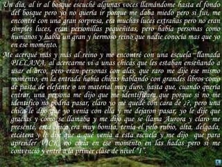 Un día, al ir al bosque escuché algunas voces llamándome hasta el fondo del bosque pero yo no quería ir porque me daba miedo pero si fui, me encontré con una gran sorpresa, era muchas luces extrañas pero no eran simples luces, eran personillas pequeñitas, pero había personas como humanos y había un gran y hermoso reino que nadie conocía mas que yo en ese momento.Me acerqué más y más al reino y me encontré con una escuela  llamada PILLANA, al acercarme vi a unas chicas que les estaban enseñando a usar el arco, pero eran personas con alas, que raro me dije ese mismo momento, en la entrada había chicas hablando con grandes libros como de pasta de elefante o un material muy duro, hasta que, cuando quería entrar, una persona me dijo que me identificara que porque si no me identifico no podría pasar, claro yo me quedé con cara de ¿?, pero una chica le dijo que yo venía con ella y me dejaron pasar, yo le dije que gracias y cómo se llamaba y me dijo que se llama Aurora y claro me presenté, esta chica era muy bonita, tenía el pelo rubio, alta, delgada, etcétera y le dije que a qué venía a esta escuela y me dijo  que para aprender VICK, no creía en ese momento en las hadas pero si me convenció y entré a la primer clase de nivel “I”.