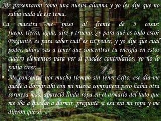Me presentaron como una nueva alumna y yo les dije que no sabía nada de ese tema.La maestra me puso al frente de 5 cosas: fuego, tierra, agua, aire y trueno, ¿y para qué es todo esto? Pregunté, es para saber cuál es tu poder, y yo dije que cuál poder, ahora vas a tener que concentrar tu energía en estos cuatro elementos para ver si puedes controlarlos, yo no lo podía creer.Me concentré por mucho tiempo sin tener éxito, ese día me quedé a dormir ahí con mi nueva compañera pero había otra sorpresa más, apareció linda ropa en el armario del lado que me iba a quedar a dormir, pregunté si esa era mi ropa y me dijeron que sí.