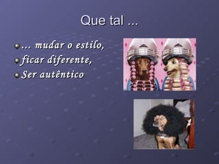 Que tal ... ... mudar o estilo,  ficar diferente, Ser autêntico 