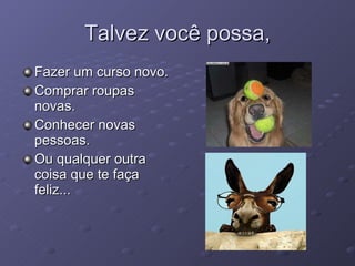 Talvez você possa, Fazer um curso novo. Comprar roupas novas. Conhecer novas pessoas. Ou qualquer outra coisa que te faça feliz... 