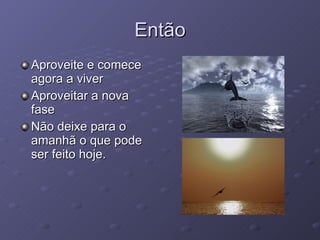Então Aproveite e comece agora a viver  Aproveitar a nova fase Não deixe para o amanhã o que pode ser feito hoje. 