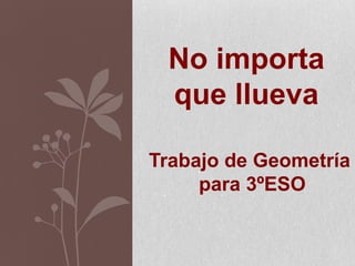 No importa
que llueva
Trabajo de Geometría
para 3ºESO
 