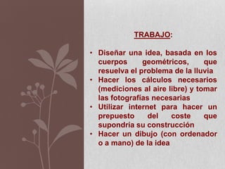 TRABAJO:
• Diseñar una idea, basada en los
cuerpos geométricos, que
resuelva el problema de la lluvia
• Hacer los cálculos necesarios
(mediciones al aire libre) y tomar
las fotografías necesarias
• Utilizar internet para hacer un
prepuesto del coste que
supondría su construcción
• Hacer un dibujo (con ordenador
o a mano) de la idea
 
