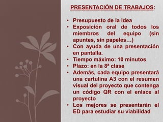PRESENTACIÓN DE TRABAJOS:
• Presupuesto de la idea
• Exposición oral de todos los
miembros del equipo (sin
apuntes, sin papeles…)
• Con ayuda de una presentación
en pantalla.
• Tiempo máximo: 10 minutos
• Plazo: en la 8ª clase
• Además, cada equipo presentará
una cartulina A3 con el resumen
visual del proyecto que contenga
un código QR con el enlace al
proyecto
• Los mejores se presentarán el
ED para estudiar su viabilidad
 