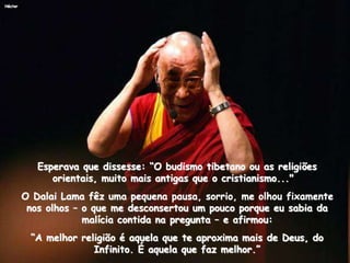 Héctor
Esperava que dissesse: “O budismo tibetano ou as religiões
orientais, muito mais antigas que o cristianismo..."
O Dalai Lama fêz uma pequena pausa, sorrio, me olhou fixamente
nos olhos – o que me desconsertou um pouco porque eu sabia da
malícia contida na pregunta – e afirmou:
“A melhor religião é aquela que te aproxima mais de Deus, do
Infinito. É aquela que faz melhor.”
 
