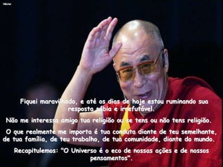 Héctor
Fiquei maravilhado, e até os dias de hoje estou ruminando sua
resposta sábia e irrefutável.
Não me interessa amigo tua religião ou se tens ou não tens religião.
O que realmente me importa é tua conduta diante de teu semelhante,
de tua família, de teu trabalho, de tua comunidade, diante do mundo.
Recapitulemos: "O Universo é o eco de nossas ações e de nossos
pensamentos".
 