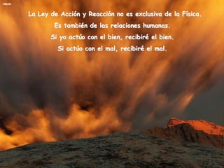 Héctor
La Ley de Acción y Reacción no es exclusiva de la Física.
Es también de las relaciones humanas.
Si yo actúo con el bien, recibiré el bien.
Si actúo con el mal, recibiré el mal.
 