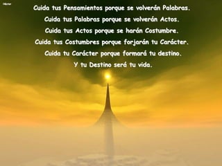 Héctor
Cuida tus Pensamientos porque se volverán Palabras.
Cuida tus Palabras porque se volverán Actos.
Cuida tus Actos porque se harán Costumbre.
Cuida tus Costumbres porque forjarán tu Carácter.
Cuida tu Carácter porque formará tu destino.
Y tu Destino será tu vida.
 