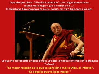 -Lo que me desconcertó un poco porque yo sabía la malicia contenida en la pregunta Y afirmó : "La mejor religión es la que te aproxima más a Dios, al Infinito“. Es aquella que te hace mejor." Esperaba que dijera: "El budismo tibetano“ o las religiones orientales, mucho más antiguas que el cristianismo ..."  El Dalai Lama hizo una pequeña pausa, sonrió, me miró fijamente a los ojos  
