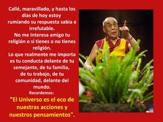 Callé, maravillado, y hasta los días de hoy estoy  rumiando su respuesta sabia e irrefutable. No me interesa amigo tu religión o si tienes o no tienes religión. Lo que realmente me importa es tu conducta delante de tu semejante, de tu familia,  de tu trabajo, de tu comunidad, delante del mundo. Recordemos:  " El Universo es el eco de nuestras acciones y nuestros pensamientos". 