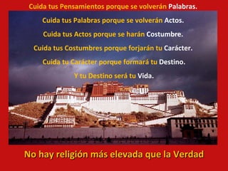 Cuida tus Pensamientos porque se volverán  Palabras. Cuida tus Palabras porque se volverán  Actos. Cuida tus Actos porque se harán  Costumbre. Cuida tus Costumbres porque forjarán tu  Carácter. Cuida tu Carácter porque formará tu  Destino. Y tu Destino será tu  Vida. No hay religión más elevada que la Verdad 