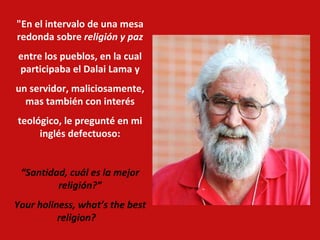 "En el intervalo de una mesa redonda sobre  religión y paz entre los pueblos, en la cual participaba el Dalai Lama y un servidor, maliciosamente, mas también con interés teológico, le pregunté en mi inglés defectuoso: “ Santidad, cuál es la mejor religión?” Your holiness, what’s the best religion?     