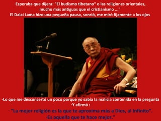 -Lo que me desconcertó un poco porque yo sabía la malicia contenida en la pregunta Y afirmó : "La mejor religión es la que te aproxima más a Dios, al Infinito“. Es aquella que te hace mejor." Esperaba que dijera: "El budismo tibetano“ o las religiones orientales, mucho más antiguas que el cristianismo ..."  El Dalai Lama hizo una pequeña pausa, sonrió, me miró fijamente a los ojos  