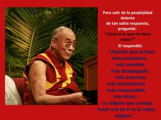 Para salir de la perplejidad delante de tan sabia respuesta, pregunté:  “ ¿Qué es lo que me hace mejor?” El respondió:  -"Aquello que te hace más compasivo,  más sensible,  más desapegado,  más amoroso, más humanitario,  más responsable,  más ético...  La religión que consiga hacer eso de ti es la mejor religión."     