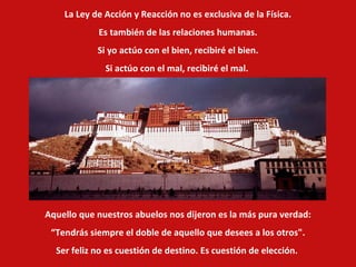 La Ley de Acción y Reacción no es exclusiva de la Física.  Es también de las relaciones humanas. Si yo actúo con el bien, recibiré el bien. Si actúo con el mal, recibiré el mal.  Aquello que nuestros abuelos nos dijeron es la más pura verdad: “ Tendrás siempre el doble de aquello que desees a los otros". Ser feliz no es cuestión de destino. Es cuestión de elección.   
