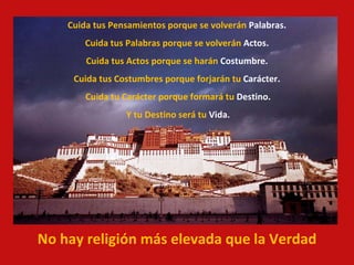 Cuida tus Pensamientos porque se volverán  Palabras. Cuida tus Palabras porque se volverán  Actos. Cuida tus Actos porque se harán  Costumbre. Cuida tus Costumbres porque forjarán tu  Carácter. Cuida tu Carácter porque formará tu  Destino. Y tu Destino será tu  Vida. No hay religión más elevada que la Verdad 