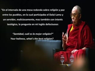 "En el intervalo de una mesa redonda sobre  religión y paz entre los pueblos, en la cual participaba el Dalai Lama y un servidor, maliciosamente, mas también con interés teológico, le pregunte en mi inglés defectuoso: “ Santidad, cuál es la mejor religión?” Your holiness, what’s the best religion?     