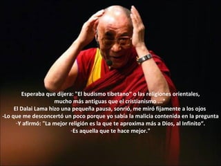 Esperaba que dijera: "El budismo tibetano“ o las religiones orientales, mucho más antiguas que el cristianismo ..."  El Dalai Lama hizo una pequeña pausa, sonrió, me miró fijamente a los ojos  -Lo que me desconcertó un poco porque yo sabía la malicia contenida en la pregunta Y afirmó: "La mejor religión es la que te aproxima más a Dios, al Infinito“. Es aquella que te hace mejor." 