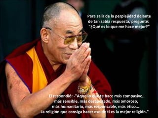El respondió: -"Aquello que te hace más compasivo, más sensible, más desapegado, más amoroso, más humanitario, más responsable, más ético...  La religión que consiga hacer eso de ti es la mejor religión."    Para salir de la perplejidad delante de tan sabia respuesta, pregunté:  “ ¿Qué es lo que me hace mejor?” 