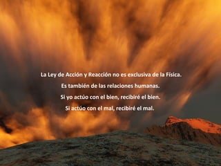    La Ley de Acción y Reacción no es exclusiva de la Física.  Es también de las relaciones humanas. Si yo actúo con el bien, recibiré el bien. Si actúo con el mal, recibiré el mal.  