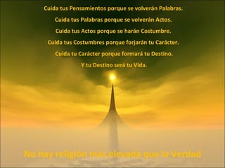 Cuida tus Pensamientos porque se volverán Palabras. Cuida tus Palabras porque se volverán Actos. Cuida tus Actos porque se harán Costumbre. Cuida tus Costumbres porque forjarán tu Carácter. Cuida tu Carácter porque formará tu Destino. Y tu Destino será tu Vida. No hay religión más elevada que la Verdad 