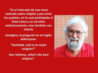 "En el intervalo de una mesa
redonda sobre religión y paz entre
los pueblos, en la cual participaba el
Dalai Lama y un servidor,
maliciosamente, mas también con
interés
teológico, le pregunté en mi inglés
defectuoso:
“Santidad, cuál es la mejor
religión?”
Your holiness, what’s the best
religion?
 