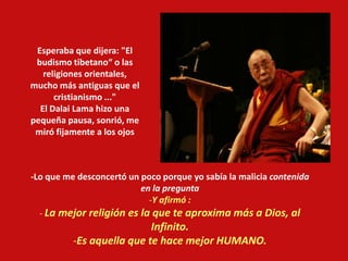 -Lo que me desconcertó un poco porque yo sabía la malicia contenida
en la pregunta
-Y afirmó :
- La mejor religión es la que te aproxima más a Dios, al
Infinito.
-Es aquella que te hace mejor HUMANO.
Esperaba que dijera: "El
budismo tibetano“ o las
religiones orientales,
mucho más antiguas que el
cristianismo ..."
El Dalai Lama hizo una
pequeña pausa, sonrió, me
miró fijamente a los ojos
 