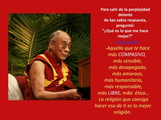 Para salir de la perplejidad
delante
de tan sabia respuesta,
pregunté:
“¿Qué es lo que me hace
mejor?”
El respondió:
-Aquello que te hace
más COMPASIVO,
más sensible,
más desapegado,
más amoroso,
más humanitario,
más responsable,
más LIBRE, más ético...
La religión que consiga
hacer eso de ti es la mejor
religión.
 