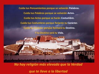 Cuida tus Pensamientos porque se volverán Palabras.
Cuida tus Palabras porque se volverán Actos.
Cuida tus Actos porque se harán Costumbre.
Cuida tus Costumbres porque forjarán tu Carácter.
Cuida tu Carácter porque formará tu Destino.
Y tu Destino será tu Vida.
No hay religión más elevada que la Verdad
que te lleve a la libertad
 