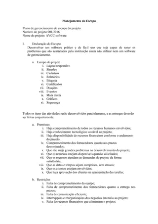 Planejamento do Escopo
Plano de gerenciamento do escopo do projeto
Numero do projeto 001/2016
Nome do projeto: AVCC software
I. Declaração do Escopo
Desenvolver um software prático e de fácil uso que seja capaz de sanar os
problemas que são acarretados pela instituição ainda não utilizar nem um software
de gerenciamento.
a. Escopo do projeto
i. Layout responsivo
ii. Simples
iii. Cadastros
iv. Relatórios
v. Etiqueta
vi. Certificados
vii. Doações
viii. Eventos
ix. Mala direta
x. Gráficos
xi. Segurança
Todos os itens das atividades serão desenvolvidos paralelamente, e as entregas deverão
ser feitas conjuntamente.
a. Premissas
i. Haja comprometimento de todos os recursos humanos envolvidos;
ii. Haja conhecimento tecnológico sustável ao projeto;
iii. Haja disponibilidade de recursos financeiros conforme o andamento
do projeto;
iv. Comprometimento dos fornecedores quanto aos prazos
determinados;
v. Que não surja grandes problemas no desenvolvimento do projeto;
vi. Que os recursos estejam disponíveis quando solicitados;
vii. Que os recursos atendam as demandas do projeto de forma
satisfatória;
viii. Que as datas e tempos sejam cumpridos, sem atrasos;
ix. Que os clientes estejam envolvidos;
x. Que haja aprovação dos clientes na apresentação das tarefas;
b. Restrições
i. Falta de comprometimento da equipe;
ii. Falta de comprometimento dos fornecedores quanto a entrega nos
prazos;
iii. Falta de comunicação eficiente;
iv. Interrupções e reorganizações dos negócios em meio ao projeto;
v. Falta de recursos financeiros que alimentam o projeto;
 