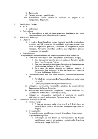 vi. Tecnologia;
vii. Falta de recursos especializados;
viii. Stakeholders céticos quanto ao resultado do projeto e do
cumprimento do projeto;
II. Definição do Escopo
a. EAP
i. Vide anexo
b. Subprodutos
i. Os itens obtidos a partir do desenvolvimento tecnológico são, neste
caso, considerados os subprodutos do processo.
III. Verificação do Escopo
a. Objetivo
i. O objetivo da verificação do escopo é garantir que todas as atividades
presentes na EAP e somente tais atividades sejam executadas e que
todos os subprodutos previstos, e somente tais subprodutos, sejam
entregues. Acrescenta-se ainda a validação dos subprodutos gerados
pelas partes interessadas.
b. Procedimentos
Os seguintes procedimentos devem ser seguidos para verificação do escopo:
i. Identificar o universo do item verificado na hierarquia do escopo;
1. Se o item estiver descrito em Atividades do Projeto a gestão
direta é do Gerente de Projeto;
2. Se o item não estiver descrito em Requisitos ou funcionalidades
gestão direta é do Gerente Técnico do Projeto;
3. Se o item não estiver descrito em qualquer universo, é
considerado fora do escopo e deve ser gerenciado conforme
Controle de Mudança de Escopo;
ii. Documentar como item está sendo atendido, cruzando informações
de:
1. Atividade do cronograma (EAP) associada com o número que
ele atende.
2. Definição qualquer com origem documentada;
iii. Entregar os subprodutos, registrando a anuência do usuário através
da assinatura do Termo de Aceite;
iv. Validar com parte interessada competente (Usuário solicitante, GP,
Coordenador do Projeto de Software) o aceite;
v. Entregar os subprodutos, registrando a anuência do usuário
solicitante através da assinatura do Termo de Aceite Parcial.
IV. Controle de Mudança de Escopo
i. Base do escopo
1. A base de escopo é dada pelos itens 2 e 3 deste plano, os
quais definem todas as atividades e subprodutos previstos no
projeto;
ii. procedimentos
Os procedimentos seguidos para controle de mudança de escopo no
Projeto são os seguintes:
1. Elaboração de um Plano de Gerenciamento de Escopo
identificando todas as atividades ou requisitos não descritos e
previstos no escopo do Projeto;
 