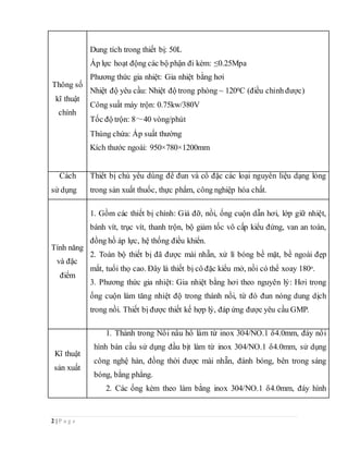 2 | P a g e
Thông số
kĩ thuật
chính
Dung tích trong thiết bị: 50L
Áp lực hoạt động các bộ phận đi kèm: ≤0.25Mpa
Phương thức gia nhiệt: Gia nhiệt bằng hơi
Nhiệt độ yêu cầu: Nhiệt độ trong phòng ~ 1200C (điều chỉnh được)
Công suất máy trộn: 0.75kw/380V
Tốc độ trộn: 8～40 vòng/phút
Thùng chứa: Áp suất thường
Kích thước ngoài: 950×780×1200mm
Cách
sử dụng
Thiết bị chủ yếu dùng để đun và cô đặc các loại nguyên liệu dạng lỏng
trong sản xuất thuốc, thực phẩm, công nghiệp hóa chất.
Tính năng
và đặc
điểm
1. Gồm các thiết bị chính: Giá đỡ, nồi, ống cuộn dẫn hơi, lớp giữ nhiệt,
bánh vít, trục vít, thanh trộn, bộ giảm tốc vô cấp kiểu đứng, van an toàn,
đồng hồ áp lực, hệ thống điều khiển.
2. Toàn bộ thiết bị đã được mài nhẵn, xử lí bóng bề mặt, bề ngoài đẹp
mắt, tuổi thọ cao. Đây là thiết bị cô đặc kiểu mở, nồi có thể xoay 180o.
3. Phương thức gia nhiệt: Gia nhiệt bằng hơi theo nguyên lý: Hơi trong
ống cuộn làm tăng nhiệt độ trong thành nồi, từ đó đun nóng dung dịch
trong nồi. Thiết bị được thiết kế hợp lý, đáp ứng được yêu cầu GMP.
Kĩ thuật
sản xuất
1. Thành trong Nồi nấu hồ làm từ inox 304/NO.1 δ4.0mm, đáy nồi
hình bán cầu sử dụng đầu bịt làm từ inox 304/NO.1 δ4.0mm, sử dụng
công nghệ hàn, đồng thời được mài nhẵn, đánh bóng, bên trong sáng
bóng, bằng phẳng.
2. Các ống kèm theo làm bằng inox 304/NO.1 δ4.0mm, đáy hình
 