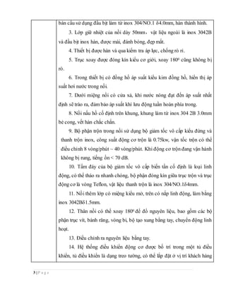 3 | P a g e
bán cầu sử dụng đầu bịt làm từ inox 304/NO.1 δ4.0mm, hàn thành hình.
3. Lớp giữ nhiệt của nồi dày 50mm，vật liệu ngoài là inox 3042B
và đầu bịt inox hàn, được mài, đánh bóng, đẹp mắt.
4. Thiết bị được hàn và qua kiểm tra áp lực, chống rò rỉ.
5. Trục xoay được đóng kín kiểu cơ giới, xoay 1800 cũng không bị
rò.
6. Trong thiết bị có đồng hồ áp suất kiểu kim đồng hồ, hiển thị áp
suất hơi nước trong nồi.
7. Dưới miệng nồi có cửa xả, khi nước nóng đạt đến áp suất nhất
định sẽ trào ra, đảm bảo áp suất khí lưu động tuần hoàn phía trong.
8. Nồi nấu hồ cố định trên khung, khung làm từ inox 304 2B 3.0mm
bẻ cong, vết hàn chắc chắn.
9. Bộ phận trộn trong nồi sử dụng bộ giảm tốc vô cấp kiểu đứng và
thanh trộn inox, công suất động cơ trộn là 0.75kw, vận tốc trộn có thể
điều chỉnh 8 vòng/phút ~ 40 vòng/phút. Khi động cơ trộn đang vận hành
không bị rung, tiếng ồn < 70 dB.
10. Tấm đáy của bộ giảm tốc vô cấp biến tần cố định là loại linh
động, có thể tháo ra nhanh chóng, bộ phận đóng kín giữa trục trộn và trục
động cơ là vòng Teflon, vật liệu thanh trộn là inox 304/NO.1δ4mm.
11. Nồi thêm lớp có miệng kiểu mở, trên có nắp linh động, làm bằng
inox 3042Bδ1.5mm.
12. Thân nồi có thể xoay 1800 để đổ nguyên liệu, bao gồm các bộ
phận trục vít, bánh răng, vòng bi, bộ tạo xung bằng tay, chuyển động linh
hoạt.
13. Điều chỉnh ra nguyên liệu bằng tay.
14. Hệ thống điều khiển động cơ được bố trí trong một tủ điều
khiển, tủ điều khiển là dạng treo tường, có thể lắp đặt ở vị trí khách hàng
 
