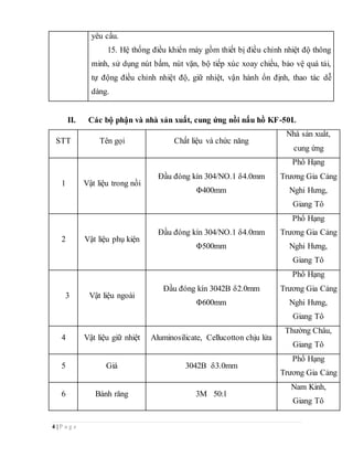 4 | P a g e
yêu cầu.
15. Hệ thống điều khiển máy gồm thiết bị điều chỉnh nhiệt độ thông
minh, sử dụng nút bấm, nút vặn, bộ tiếp xúc xoay chiều, bảo vệ quá tải,
tự động điều chỉnh nhiệt độ, giữ nhiệt, vận hành ổn định, thao tác dễ
dàng.
II. Các bộ phận và nhà sản xuất, cung ứng nồi nấu hồ KF-50L
STT Tên gọi Chất liệu và chức năng
Nhà sản xuất,
cung ứng
1 Vật liệu trong nồi
Đầu đóng kín 304/NO.1 δ4.0mm
Φ400mm
Phố Hạng
Trương Gia Cảng
Nghi Hưng,
Giang Tô
2 Vật liệu phụ kiện
Đầu đóng kín 304/NO.1 δ4.0mm
Φ500mm
Phố Hạng
Trương Gia Cảng
Nghi Hưng,
Giang Tô
3 Vật liệu ngoài
Đầu đóng kín 3042B δ2.0mm
Φ600mm
Phố Hạng
Trương Gia Cảng
Nghi Hưng,
Giang Tô
4 Vật liệu giữ nhiệt Aluminosilicate, Cellucotton chịu lửa
Thường Châu,
Giang Tô
5 Giá 3042B δ3.0mm
Phố Hạng
Trương Gia Cảng
6 Bánh răng 3M 50:1
Nam Kinh,
Giang Tô
 