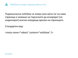 Nofollow на ниво страница (мета-таг): 
Първоначално nofollow се появи като мета-таг на ниво 
страница и казваше на търсачките да игнорират (не 
индексират) всички изходящи връзки на страницата. 
Стандартен вид: 
<meta name="robots" content="nofollow" /> 
 