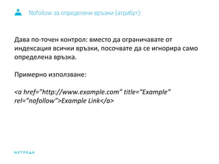 Nofollow за определени връзки (атрибут): 
Дава по-точен контрол: вместо да ограничавате от 
индексация всички връзки, посочвате да се игнорира само 
определена връзка. 
Примерно използване: 
<a href=”http://www.example.com” title=“Example” 
rel=”nofollow”>Example Link</a> 
 