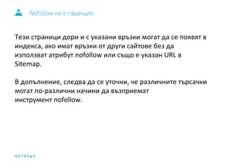 Nofollow не е гаранция: 
Тези страници дори и с указани връзки могат да се появят в 
индекса, ако имат връзки от други сайтове без да 
използват атрибут nofollow или също е указан URL в 
Sitemap. 
В допълнение, следва да се уточни, че различните търсачки 
могат по-различни начини да възприемат 
инструмент nofollow. 
 
