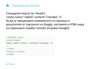 Определение Noindex: 
Стандартен вид (в таг <head>) 
<meta name="robots" content="noindex" /> 
За да се преодтварти появяването на страници в 
резултатите от търсенето на Google, поставете в HTML-кода 
на страниците атрибут noindex (Справка Google). 
 