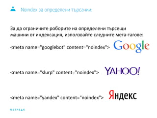 Noindex за определени търсачки: 
За да ограничите роборите на определени търсещи 
машини от индексация, използвайте следните мета-тагове: 
<meta name="googlebot" content="noindex"> 
<meta name="slurp" content="noindex"> 
<meta name="yandex" content="noindex"> 
 