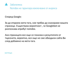 Забележка: 
Noindex не гарантира изключване от индекса 
Според Google: 
За да открием мета-тага, ние трябва да сканираме вашата 
страница. Съществува вероятност , че Googlebot не 
разпознава атрибут noindex. 
Ако страницата все още се показва в резултатите от 
търсенето, вероятно, все още не сме обходили сайта Ви 
след добавяне на мета-тага. 
 