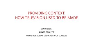 PROVIDING CONTEXT:
HOW TELEVISION USED TO BE MADE
JOHN ELLIS
ADAPT PROJECT
ROYAL HOLLOWAY UNIVERSITY OF LONDON
 