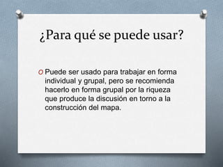 ¿Para qué se puede usar?
O Puede ser usado para trabajar en forma
individual y grupal, pero se recomienda
hacerlo en forma grupal por la riqueza
que produce la discusión en torno a la
construcción del mapa.
 