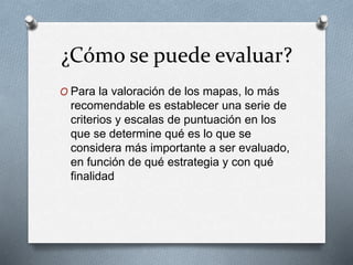 ¿Cómo se puede evaluar?
O Para la valoración de los mapas, lo más
recomendable es establecer una serie de
criterios y escalas de puntuación en los
que se determine qué es lo que se
considera más importante a ser evaluado,
en función de qué estrategia y con qué
finalidad
 