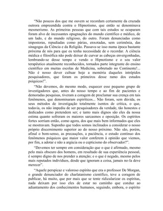 “Não poucos dos que me ouvem se recordam certamente da cruzada
outrora empreendida contra o Hipnotismo, que então se denominava
mesmerismo. As primeiras pessoas que com tais estudos se ocuparam
foram alvo de incessantes opugnações do mundo científico e médico, de
um lado, e do mundo religioso, do outro. Foram denunciadas como
impostoras, repudiadas como párias, enxotadas, sem cerimônia, das
sinagogas da Ciência e da Religião. Passava-se isso numa época bastante
próxima de nós para que eu tenha necessidade de o recordar. A ciência
médica e filosófica não pode deixar de curvar as cabeças envergonhadas,
lembrando-se desse tempo e vendo o Hipnotismo e o seu valor
terapêutico atualmente reconhecidos, tornados parte integrante do ensino
científico em muitas escolas de Medicina, sobretudo no Continente!...
Não é nosso dever cultuar hoje a memória daqueles intrépidos
pesquisadores, que foram os primeiros desse ramo dos estudos
psíquicos!”.
    “Não devemos, do mesmo modo, esquecer esse pequeno grupo de
investigadores que, antes do nosso tempo e ao fim de pacientes e
demoradas pesquisas, tiveram a coragem de proclamar sua crença em tais
fenômenos, que denominaram espiríticos... Não foram, sem dúvida, os
seus métodos de investigação totalmente isentos de crítica, o que,
todavia, os não impediu de ser pesquisadores da verdade, tão honestos e
dedicados como pretendem ser; e tanto mais dignos são eles da nossa
estima quanto sofreram os maiores sarcasmos e oposição. Os espíritos
fortes sorriam então, como agora, dos que mais bem informados que eles
se mostravam. Suponho que todos somos inclinados a considerar o nosso
próprio discernimento superior ao do nosso próximo. Não são, porém,
afinal o bom-senso, as precauções, a paciência, o estudo contínuo dos
fenômenos psíquicos que maior valor conferem à opinião que viemos,
por fim, a adotar e não a argúcia ou o cepticismo do observador?”.
    “Devemos ter sempre em consideração que o que é afirmado, mesmo
pelo mais obscuro dos homens, em resultado de sua experiência pessoal,
é sempre digno de nos prender a atenção; e o que é negado, mesmo pelos
mais reputados indivíduos, desde que ignoram a coisa, jamais no-la deve
merecer”.
    “Aquele perspicaz e valoroso espírito que era o professor De Morgan,
o grande denunciador do charlatanismo científico, teve a coragem de
publicar, há muito, que por mais que se tente ridicularizar os espíritas,
nada deixam por isso eles de estar no caminho que conduz ao
adiantamento dos conhecimentos humanos, seguindo, embora, o espírito
 